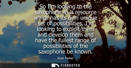 Small: So Im looking to the saxophone as a resource which has its own unique set of possibilities. Im looking 