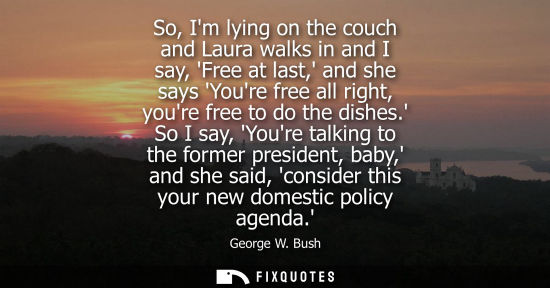 Small: So, Im lying on the couch and Laura walks in and I say, Free at last, and she says Youre free all right, youre