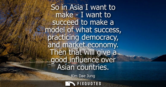 Small: So in Asia I want to make - I want to succeed to make a model of what success, practicing democracy, an