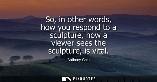 Small: So, in other words, how you respond to a sculpture, how a viewer sees the sculpture, is vital