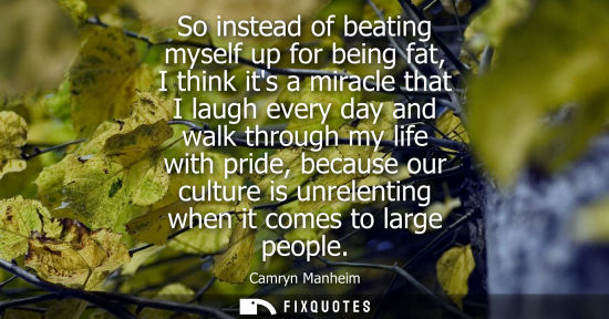Small: So instead of beating myself up for being fat, I think its a miracle that I laugh every day and walk through m