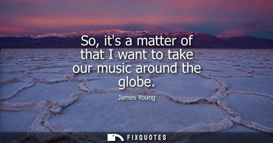 Small: So, its a matter of that I want to take our music around the globe