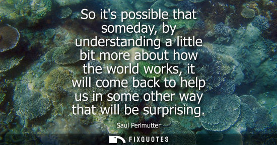 Small: So its possible that someday, by understanding a little bit more about how the world works, it will com