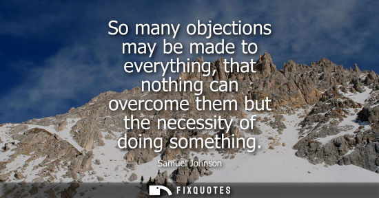 Small: So many objections may be made to everything, that nothing can overcome them but the necessity of doing someth