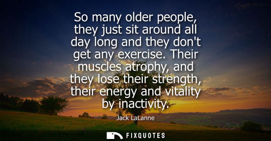 Small: So many older people, they just sit around all day long and they dont get any exercise. Their muscles a
