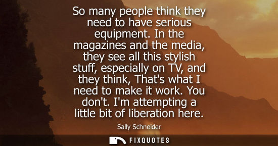 Small: So many people think they need to have serious equipment. In the magazines and the media, they see all 