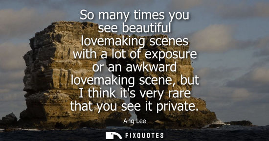 Small: So many times you see beautiful lovemaking scenes with a lot of exposure or an awkward lovemaking scene