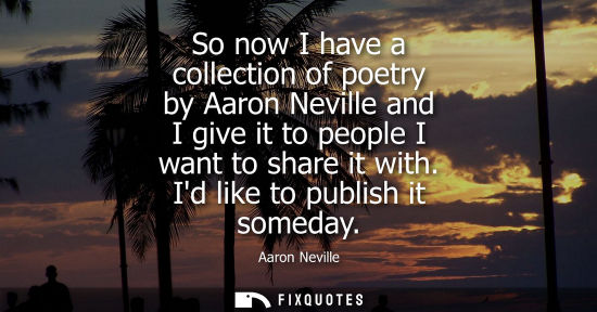Small: So now I have a collection of poetry by Aaron Neville and I give it to people I want to share it with. 