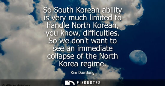 Small: So South Korean ability is very much limited to handle North Korean, you know, difficulties. So we dont want t