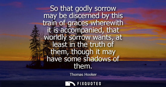 Small: So that godly sorrow may be discerned by this train of graces wherewith it is accompanied, that worldly sorrow