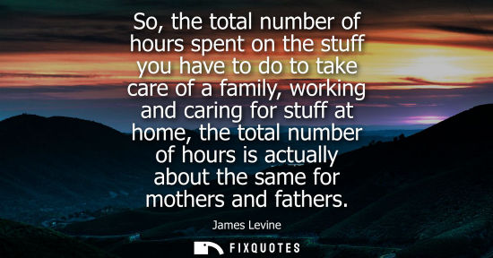 Small: So, the total number of hours spent on the stuff you have to do to take care of a family, working and c