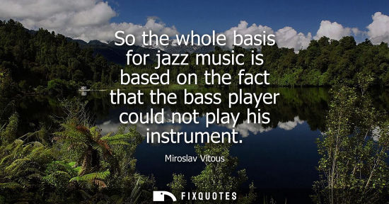Small: So the whole basis for jazz music is based on the fact that the bass player could not play his instrume