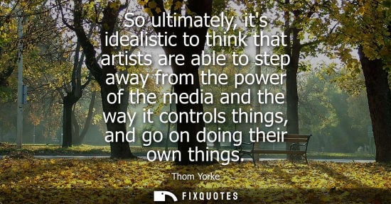 Small: So ultimately, its idealistic to think that artists are able to step away from the power of the media a