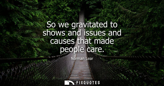 Small: So we gravitated to shows and issues and causes that made people care