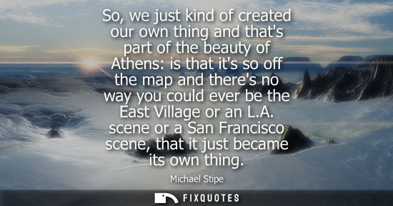 Small: So, we just kind of created our own thing and thats part of the beauty of Athens: is that its so off th