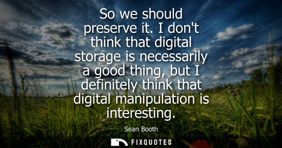 Small: So we should preserve it. I dont think that digital storage is necessarily a good thing, but I definite