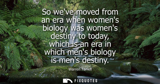 Small: So weve moved from an era when womens biology was womens destiny to today, which is an era in which mens biolo