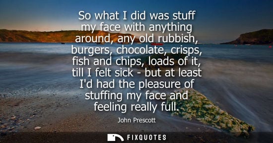 Small: So what I did was stuff my face with anything around, any old rubbish, burgers, chocolate, crisps, fish
