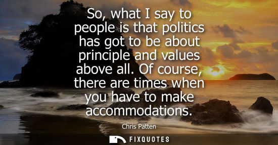 Small: So, what I say to people is that politics has got to be about principle and values above all. Of course