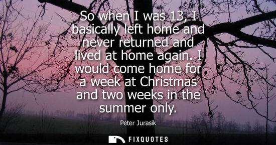 Small: So when I was 13, I basically left home and never returned and lived at home again. I would come home f
