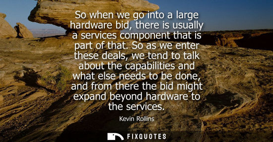 Small: So when we go into a large hardware bid, there is usually a services component that is part of that.