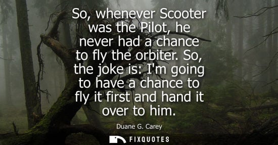 Small: So, whenever Scooter was the Pilot, he never had a chance to fly the orbiter. So, the joke is: Im going