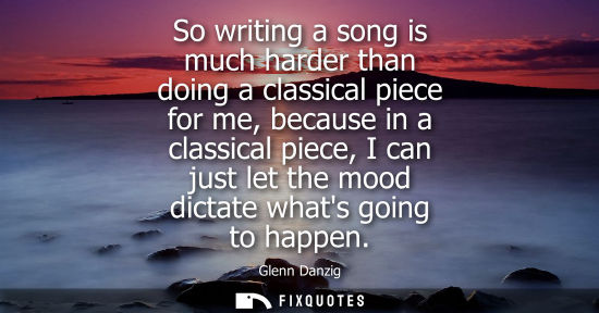Small: So writing a song is much harder than doing a classical piece for me, because in a classical piece, I c