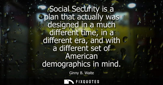Small: Social Security is a plan that actually was designed in a much different time, in a different era, and 