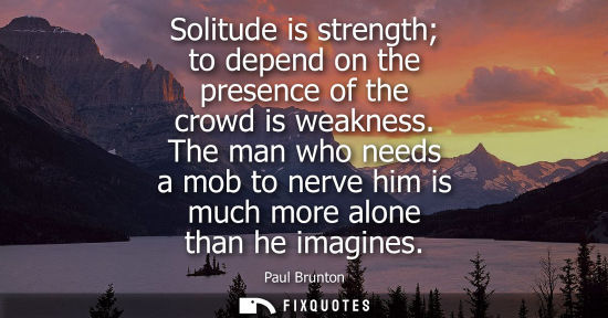 Small: Solitude is strength to depend on the presence of the crowd is weakness. The man who needs a mob to ner