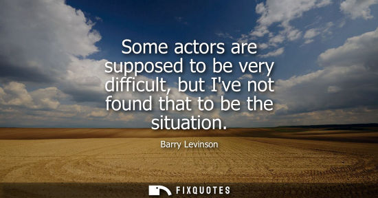 Small: Some actors are supposed to be very difficult, but Ive not found that to be the situation