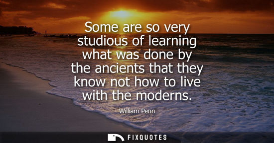 Small: Some are so very studious of learning what was done by the ancients that they know not how to live with