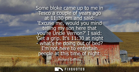 Small: Some bloke came up to me in Tesco a couple of years ago at 11:30 pm and said: Excuse me, would you mind