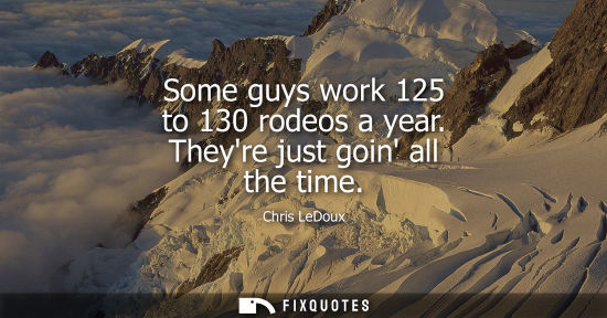 Small: Some guys work 125 to 130 rodeos a year. Theyre just goin all the time