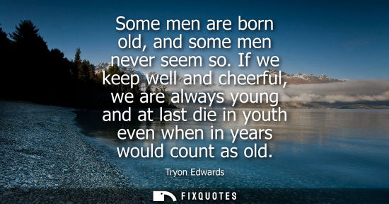 Small: Some men are born old, and some men never seem so. If we keep well and cheerful, we are always young an