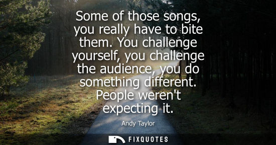 Small: Some of those songs, you really have to bite them. You challenge yourself, you challenge the audience, 