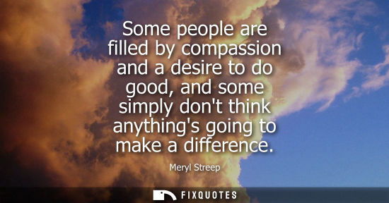 Small: Some people are filled by compassion and a desire to do good, and some simply dont think anythings goin