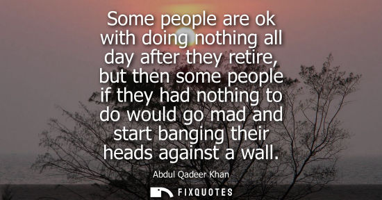 Small: Some people are ok with doing nothing all day after they retire, but then some people if they had nothing to d