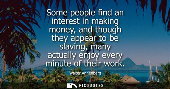 Small: Some people find an interest in making money, and though they appear to be slaving, many actually enjoy