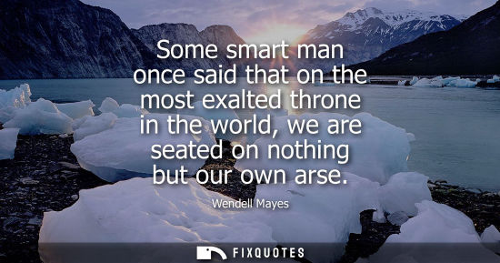 Small: Some smart man once said that on the most exalted throne in the world, we are seated on nothing but our