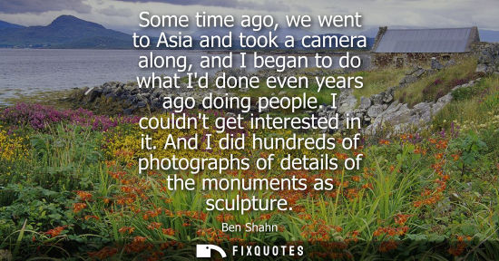 Small: Some time ago, we went to Asia and took a camera along, and I began to do what Id done even years ago d