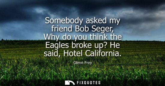 Small: Somebody asked my friend Bob Seger, Why do you think the Eagles broke up? He said, Hotel California