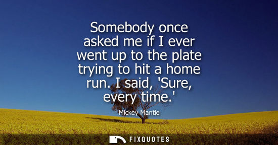 Small: Somebody once asked me if I ever went up to the plate trying to hit a home run. I said, Sure, every time.