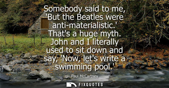 Small: Somebody said to me, But the Beatles were anti-materialistic. Thats a huge myth. John and I literally u