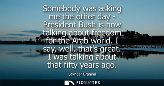 Small: Somebody was asking me the other day - President Bush is now talking about freedom for the Arab world. I say, 