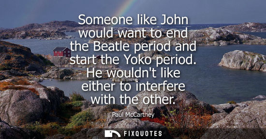 Small: Someone like John would want to end the Beatle period and start the Yoko period. He wouldnt like either