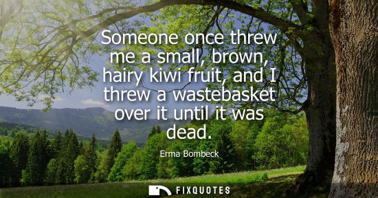 Small: Someone once threw me a small, brown, hairy kiwi fruit, and I threw a wastebasket over it until it was dead