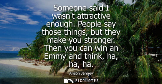 Small: Someone said I wasnt attractive enough. People say those things, but they make you stronger. Then you c