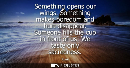 Small: Something opens our wings. Something makes boredom and hurt disappear. Someone fills the cup in front o
