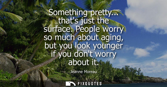 Small: Something pretty... thats just the surface. People worry so much about aging, but you look younger if y