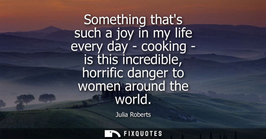 Small: Something thats such a joy in my life every day - cooking - is this incredible, horrific danger to wome